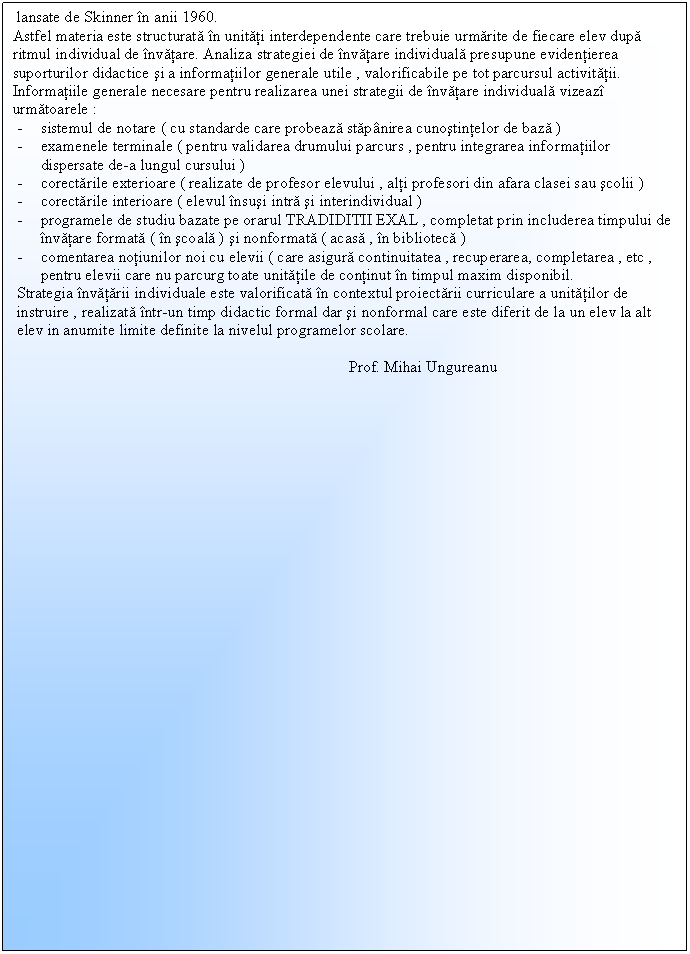 Text Box: lansate de Skinner n anii 1960.
Astfel materia este structurata n unitati interdependente care trebuie urmarite de fiecare elev dupa ritmul individual de nvatare. Analiza strategiei de nvatare individuala presupune evidentierea suporturilor didactice si a informatiilor generale utile , valorificabile pe tot parcursul activitatii.
Informatiile generale necesare pentru realizarea unei strategii de nvatare individuala vizeaz urmatoarele : 
- sistemul de notare ( cu standarde care probeaza stapnirea cunostintelor de baza ) 
- examenele terminale ( pentru validarea drumului parcurs , pentru integrarea informatiilor dispersate de-a lungul cursului ) 
- corectarile exterioare ( realizate de profesor elevului , alti profesori din afara clasei sau scolii ) 
- corectarile interioare ( elevul nsusi intra si interindividual ) 
- programele de studiu bazate pe orarul TRADIDITII EXAL , completat prin includerea timpului de nvatare formata ( n scoala ) si nonformata ( acasa , n biblioteca ) 
- comentarea notiunilor noi cu elevii ( care asigura continuitatea , recuperarea, completarea , etc , pentru elevii care nu parcurg toate unitatile de continut n timpul maxim disponibil.
Strategia nvatarii individuale este valorificata n contextul proiectarii curriculare a unitatilor de instruire , realizata ntr-un timp didactic formal dar si nonformal care este diferit de la un elev la alt elev in anumite limite definite la nivelul programelor scolare.
 
 Prof. Mihai Ungureanu




